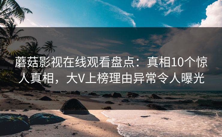 蘑菇影视在线观看盘点：真相10个惊人真相，大V上榜理由异常令人曝光