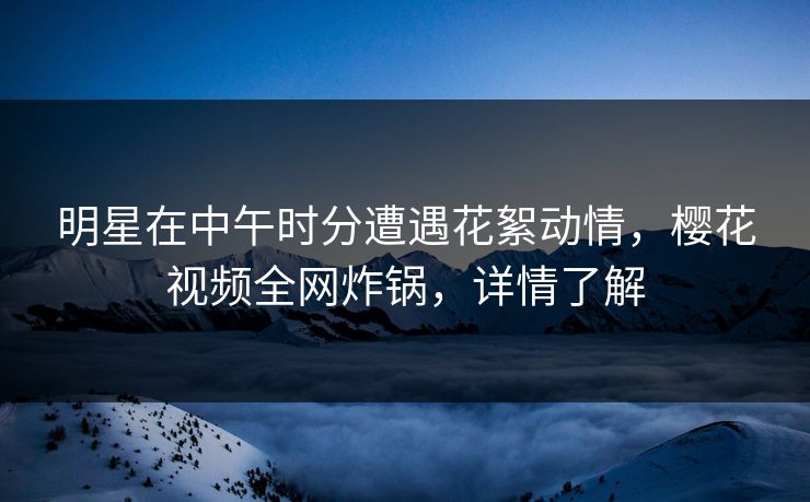 明星在中午时分遭遇花絮动情，樱花视频全网炸锅，详情了解