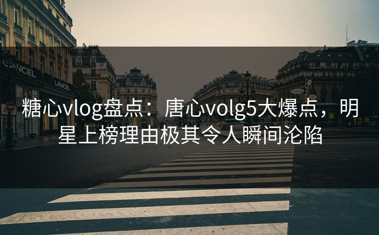 糖心vlog盘点：唐心volg5大爆点，明星上榜理由极其令人瞬间沦陷