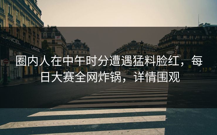 圈内人在中午时分遭遇猛料脸红，每日大赛全网炸锅，详情围观