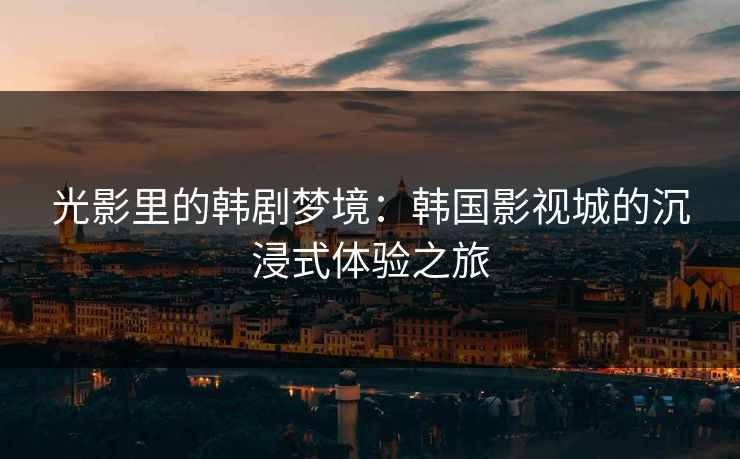 光影里的韩剧梦境：韩国影视城的沉浸式体验之旅
