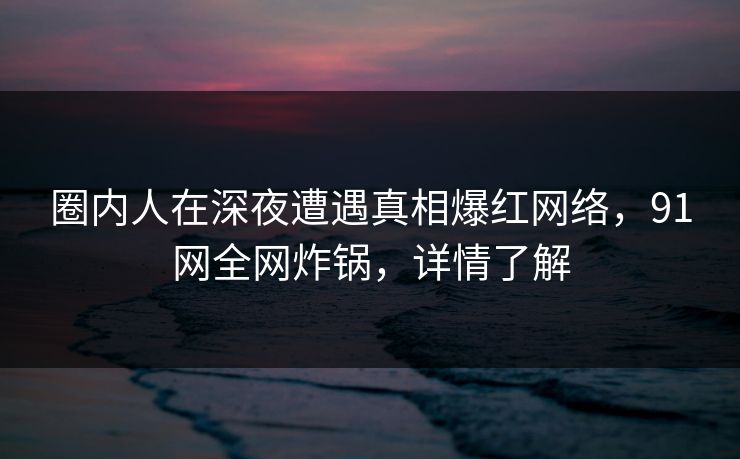 圈内人在深夜遭遇真相爆红网络，91网全网炸锅，详情了解