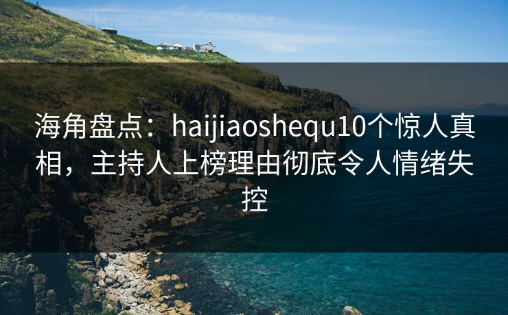海角盘点：haijiaoshequ10个惊人真相，主持人上榜理由彻底令人情绪失控