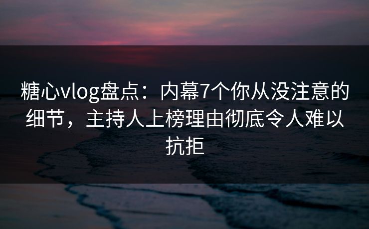 糖心vlog盘点：内幕7个你从没注意的细节，主持人上榜理由彻底令人难以抗拒