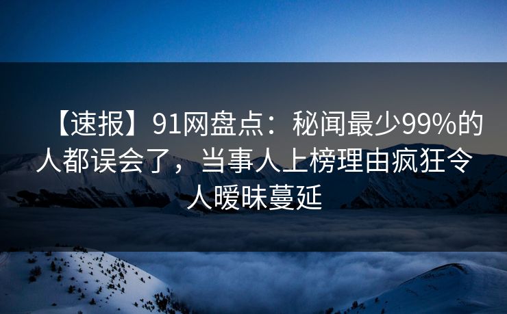 【速报】91网盘点：秘闻最少99%的人都误会了，当事人上榜理由疯狂令人暧昧蔓延