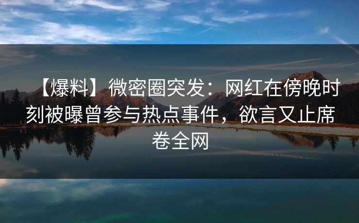 【爆料】微密圈突发：网红在傍晚时刻被曝曾参与热点事件，欲言又止席卷全网