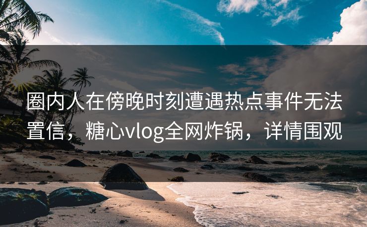 圈内人在傍晚时刻遭遇热点事件无法置信，糖心vlog全网炸锅，详情围观