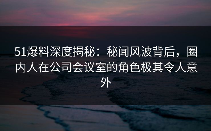 51爆料深度揭秘：秘闻风波背后，圈内人在公司会议室的角色极其令人意外