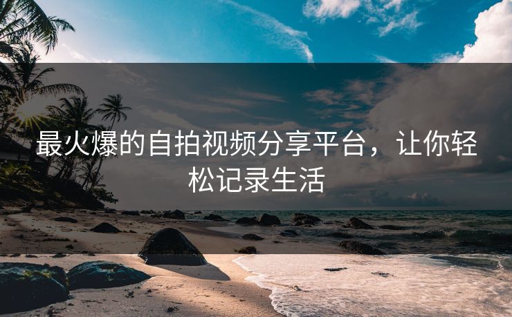 最火爆的自拍视频分享平台，让你轻松记录生活