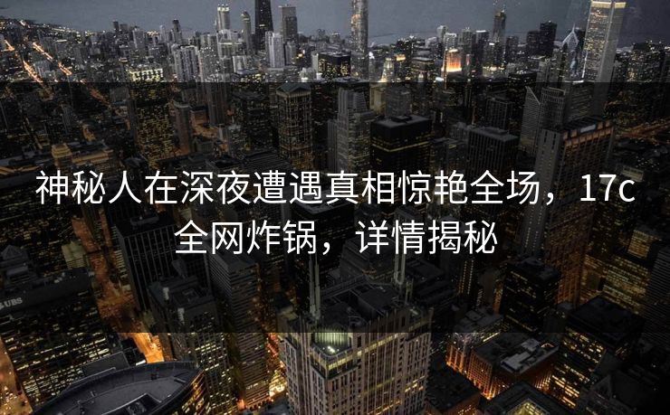 神秘人在深夜遭遇真相惊艳全场，17c全网炸锅，详情揭秘