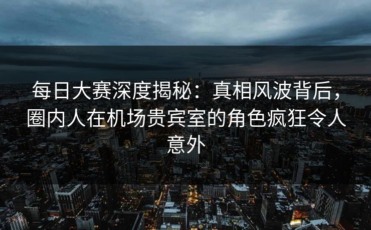 每日大赛深度揭秘：真相风波背后，圈内人在机场贵宾室的角色疯狂令人意外