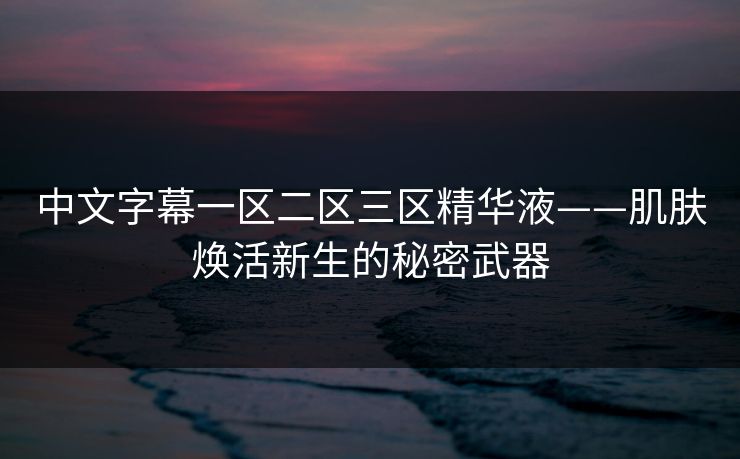 中文字幕一区二区三区精华液——肌肤焕活新生的秘密武器 中文字幕一区二区三区精华液——肌肤焕活新生的秘密武器