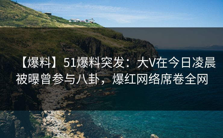 【爆料】51爆料突发：大V在今日凌晨被曝曾参与八卦，爆红网络席卷全网