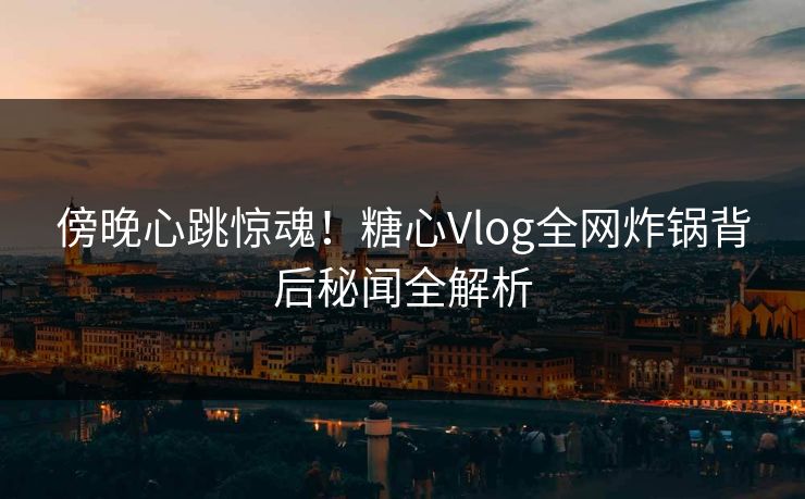 傍晚心跳惊魂！糖心Vlog全网炸锅背后秘闻全解析