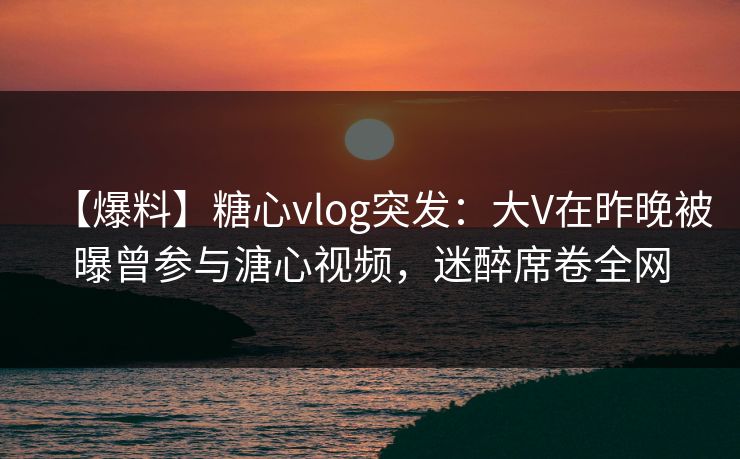 【爆料】糖心vlog突发：大V在昨晚被曝曾参与溏心视频，迷醉席卷全网