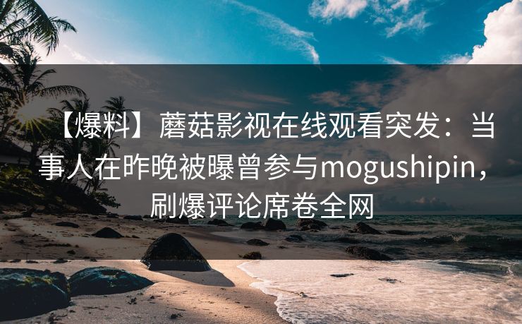 【爆料】蘑菇影视在线观看突发:当事人在昨晚被曝曾参与mogushipin,刷爆评论席卷全网