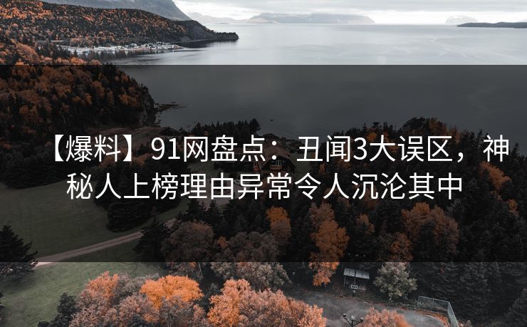 【爆料】91网盘点：丑闻3大误区，神秘人上榜理由异常令人沉沦其中