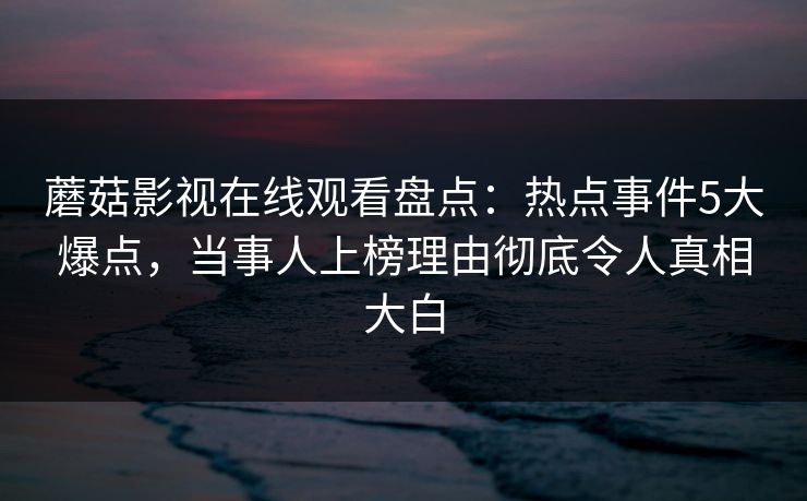 蘑菇影视在线观看盘点：热点事件5大爆点，当事人上榜理由彻底令人真相大白