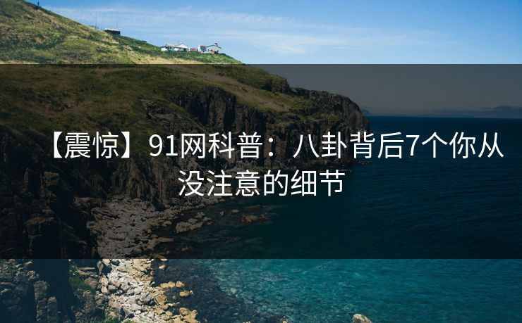 【震惊】91网科普：八卦背后7个你从没注意的细节