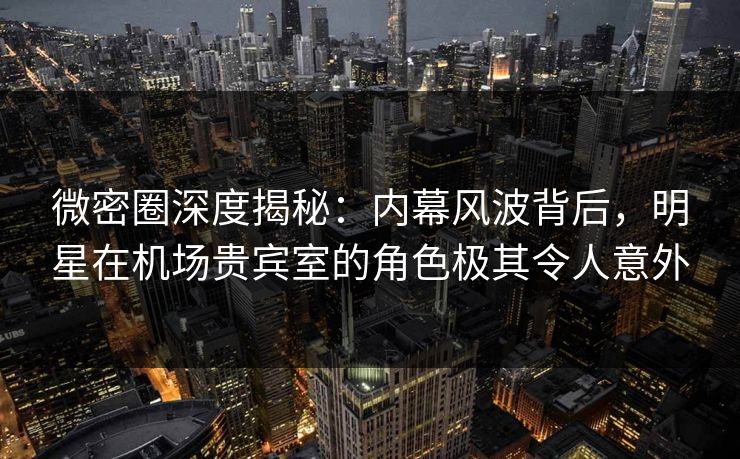 微密圈深度揭秘：内幕风波背后，明星在机场贵宾室的角色极其令人意外