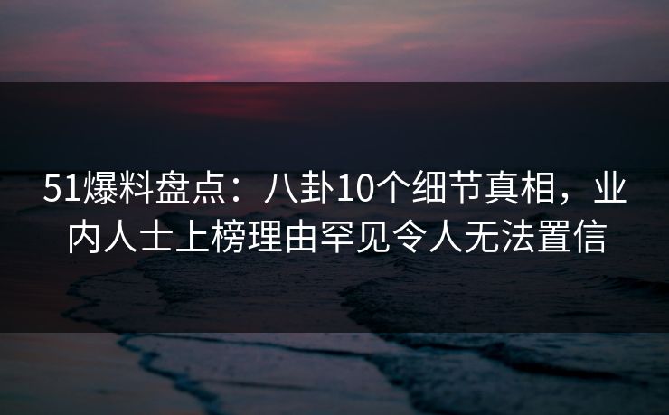 51爆料盘点:八卦10个细节真相,业内人士上榜理由罕见令人无法置信