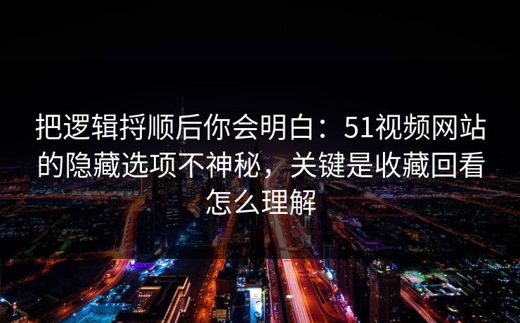 把逻辑捋顺后你会明白:51视频网站的隐藏选项不神秘,关键是收藏回看怎么理解