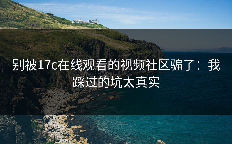 别被17c在线观看的视频社区骗了：我踩过的坑太真实