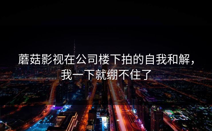 蘑菇影视在公司楼下拍的自我和解，我一下就绷不住了